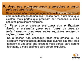 40
9. Peça que a pessoa louve e agradeça a Jesus
pela sua libertação.
Se a pessoa não consegue agradecer a Jesus, ou se existir
uma manifestação demoníaca : nessa hora, é um sinal que
existem mais portas que precisam ser fechadas, e mais
espíritos para serem expulsos.
10. Peça que a pessoa ore para que o Espírito
Santo a preencha para que todos os lugares
anteriormente ocupados pelos espíritos malignos
sejam preenchidos.
Se a pessoa não consegue fazer esta oração, ou se
existirem manifestações demoníacas quando ela orar, isso
também é um sinal que existem mais portas para serem
fechadas, e mais espíritos para serem expulsos.
 
 