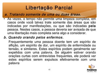 41
Libertação Parcial
 a. Tratando somente de uma ou duas áreas.
• Às vezes, o tempo não permite uma limpeza completa, em
casos onde você talvez trate somente das áreas que são
indicadas por manifestações, ou que são indicadas pela
pessoa. Nestes casos, a pessoa deveria ser avisada de que
uma libertação mais completa seria algo a considerar.
b. Quando orando pelos enfermos.
Frequentemente uma pessoa doente tem um espírito de
aflição, um espírito de dor, um espírito de enfermidade ou
tensão, e similares. Estes espíritos podem geralmente ser
expelidos com uma palavra. Se alguém estiver orando
orações curtas com entrevistas frequentes, ele poderá ver
estes espíritos serem expulsos efetivamente com uma
palavra
 
 