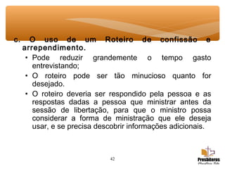 42
c. O uso de um Roteiro de confissão e
arrependimento.
• Pode reduzir grandemente o tempo gasto
entrevistando;
• O roteiro pode ser tão minucioso quanto for
desejado.
• O roteiro deveria ser respondido pela pessoa e as
respostas dadas a pessoa que ministrar antes da
sessão de libertação, para que o ministro possa
considerar a forma de ministração que ele deseja
usar, e se precisa descobrir informações adicionais.
 