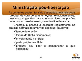 43
Ministração pós-libertação
As correntes podem ter sido quebradas, mas ela pode
precisar de cura de suas emoções, relacionamentos,
descanso, sugestões para continuar livre das prisões
no futuro, aconselhamento, ou outro tipo de ajuda.
Encoraje a pessoa a executar regularmente as
práticas normais de uma vida espiritual saudável:
tempo de oração;
leitura da Bíblia diariamente;
envolvimento na Igreja;
participação na célula.
procurar seu líder e compartilhar o que
aconteceu.
 