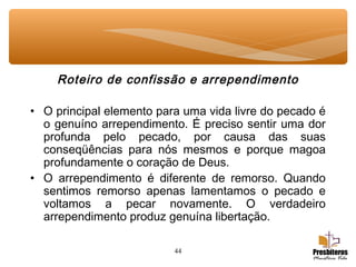 44
Roteiro de confissão e arrependimento
• O principal elemento para uma vida livre do pecado é
o genuíno arrependimento. É preciso sentir uma dor
profunda pelo pecado, por causa das suas
conseqüências para nós mesmos e porque magoa
profundamente o coração de Deus.
• O arrependimento é diferente de remorso. Quando
sentimos remorso apenas lamentamos o pecado e
voltamos a pecar novamente. O verdadeiro
arrependimento produz genuína libertação.
 