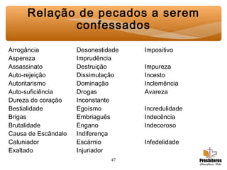 47
Relação de pecados a serem
confessados
Arrogância Desonestidade Impositivo
Aspereza Imprudência
Assassinato Destruição Impureza
Auto-rejeição Dissimulação Incesto
Autoritarismo Dominação Inclemência
Auto-suficiência Drogas Avareza
Dureza do coração Inconstante
Bestialidade Egoísmo Incredulidade
Brigas Embriaguês Indecência
Brutalidade Engano Indecoroso
Causa de Escândalo Indiferença
Caluniador Escárnio Infedelidade
Exaltado Injuriador
 