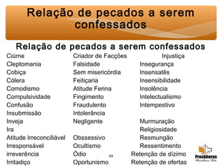 48
Relação de pecados a serem confessados
Ciúme Criador de Facções Injustiça
Cleptomania Falsidade Insegurança
Cobiça Sem misericórdia Insensatês
Cólera Feitiçaria Insensibilidade
Comodismo Atitude Ferina Insolência
Compulsividade Fingimento Intelectualismo
Confusão Fraudulento Intempestivo
Insubmissão Intolerância
Inveja Negligente Murmuração
Ira Religiosidade
Atitude Irreconciliável Obssessivo Resmungão
Irresponsável Ocultismo Ressentimento
irreverência Ódio Retenção de dízimo
Irritadiço Oportunismo Retenção de ofertas
Relação de pecados a serem
confessados
 