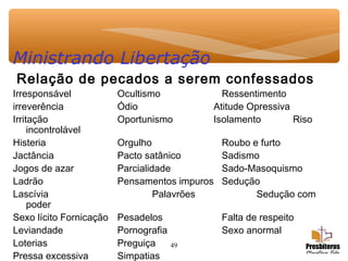 49
Ministrando Libertação
Relação de pecados a serem confessados
Irresponsável Ocultismo Ressentimento
irreverência Ódio Atitude Opressiva
Irritação Oportunismo Isolamento Riso
incontrolável
Histeria Orgulho Roubo e furto
Jactância Pacto satânico Sadismo
Jogos de azar Parcialidade Sado-Masoquismo
Ladrão Pensamentos impuros Sedução
Lascívia Palavrões Sedução com
poder
Sexo lícito Fornicação Pesadelos Falta de respeito
Leviandade Pornografia Sexo anormal
Loterias Preguiça
Pressa excessiva Simpatias
 