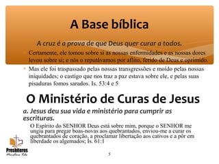 A cruz é a prova de que Deus quer curar a todos.
∗ Certamente, ele tomou sobre si as nossas enfermidades e as nossas dores
levou sobre si; e nós o reputávamos por aflito, ferido de Deus e oprimido.
∗ Mas ele foi traspassado pelas nossas transgressões e moído pelas nossas
iniquidades; o castigo que nos traz a paz estava sobre ele, e pelas suas
pisaduras fomos sarados. Is. 53:4 e 5
5
A Base bíblica
O Ministério de Curas de Jesus
a. Jesus deu sua vida e ministério para cumprir as
escrituras.
O Espírito do SENHOR Deus está sobre mim, porque o SENHOR me
ungiu para pregar boas-novas aos quebrantados, enviou-me a curar os
quebrantados de coração, a proclamar libertação aos cativos e a pôr em
liberdade os algemados; Is. 61:1
 