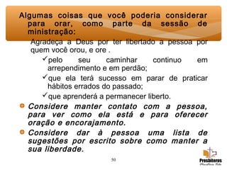 50
Algumas coisas que você poderia considerar
para orar, como parte da sessão de
ministração:
Agradeça a Deus por ter libertado a pessoa por
quem você orou, e ore .
pelo seu caminhar continuo em
arrependimento e em perdão;
que ela terá sucesso em parar de praticar
hábitos errados do passado;
que aprenderá a permanecer liberto.
Considere manter contato com a pessoa,
para ver como ela está e para oferecer
oração e encorajamento.
Considere dar à pessoa uma lista de
sugestões por escrito sobre como manter a
sua liberdade.
 