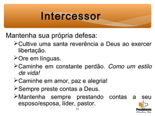 51
Mantenha sua própria defesa:
Cultive uma santa reverência a Deus ao exercer
libertação.
Ore em línguas.
Caminhe em constante perdão. Como um estilo
de vida!
Caminhe em amor, paz e alegria!
Sempre preste contas a Deus.
Mantenha sempre prestando contas a seu
esposo/esposa, líder, pastor.
Intercessor
 