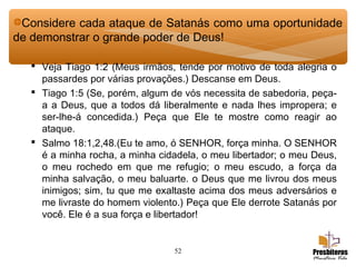 52
 Veja Tiago 1:2 (Meus irmãos, tende por motivo de toda alegria o
passardes por várias provações.) Descanse em Deus.
 Tiago 1:5 (Se, porém, algum de vós necessita de sabedoria, peça-
a a Deus, que a todos dá liberalmente e nada lhes impropera; e
ser-lhe-á concedida.) Peça que Ele te mostre como reagir ao
ataque.
 Salmo 18:1,2,48.(Eu te amo, ó SENHOR, força minha. O SENHOR
é a minha rocha, a minha cidadela, o meu libertador; o meu Deus,
o meu rochedo em que me refugio; o meu escudo, a força da
minha salvação, o meu baluarte. o Deus que me livrou dos meus
inimigos; sim, tu que me exaltaste acima dos meus adversários e
me livraste do homem violento.) Peça que Ele derrote Satanás por
você. Ele é a sua força e libertador!
Considere cada ataque de Satanás como uma oportunidade
de demonstrar o grande poder de Deus!
 