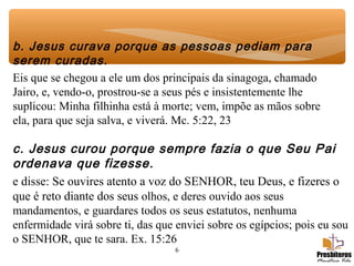 6
b. Jesus curava porque as pessoas pediam para
serem curadas.
Eis que se chegou a ele um dos principais da sinagoga, chamado
Jairo, e, vendo-o, prostrou-se a seus pés e insistentemente lhe
suplicou: Minha filhinha está à morte; vem, impõe as mãos sobre
ela, para que seja salva, e viverá. Mc. 5:22, 23
c. Jesus curou porque sempre fazia o que Seu Pai
ordenava que fizesse.
e disse: Se ouvires atento a voz do SENHOR, teu Deus, e fizeres o
que é reto diante dos seus olhos, e deres ouvido aos seus
mandamentos, e guardares todos os seus estatutos, nenhuma
enfermidade virá sobre ti, das que enviei sobre os egípcios; pois eu sou
o SENHOR, que te sara. Ex. 15:26
 