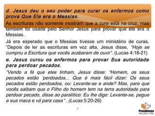 7
d. Jesus deu o seu poder para curar os enfermos como
prova Que Ele era o Messias.
As escrituras não somente mostram que a cura está na cruz, mas
também foi usada pelo Senhor Jesus para provar que ele era o
Messias.
Já era esperado que o Messias tivesse um ministério de curas.
“Depois de ler as escrituras em voz alta, Jesus disse, “Hoje se
cumpriu a Escritura que vocês acabaram de ouvir”. (Lucas 4:18-21)
e. Jesus curou os enfermos para provar Sua autoridade
para perdoar pecados.
“Vendo a fé que eles tinham, Jesus disse: “Homem, os seus
pecados estão ‘perdoados... Que é mais fácil dizer: Os seus
pecados estão perdoados, ou: Levante-se e ande? Mas, para que
vocês saibam que o Filho do homem tem na terra autoridade para
perdoar pecado, disse ao paralítico: Eu lhe digo: Levante-se, pegue
a sua maca e vá para casa “. (Lucas 5:20-26)
 
