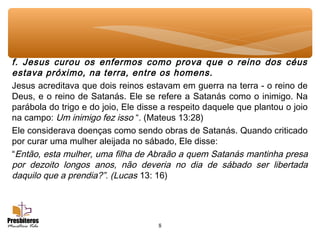 8
f. Jesus curou os enfermos como prova que o reino dos céus
estava próximo, na terra, entre os homens.
Jesus acreditava que dois reinos estavam em guerra na terra - o reino de
Deus, e o reino de Satanás. Ele se refere a Satanás como o inimigo. Na
parábola do trigo e do joio, Ele disse a respeito daquele que plantou o joio
na campo: Um inimigo fez isso “. (Mateus 13:28)
Ele considerava doenças como sendo obras de Satanás. Quando criticado
por curar uma mulher aleijada no sábado, Ele disse:
“Então, esta mulher, uma filha de Abraão a quem Satanás mantinha presa
por dezoito longos anos, não deveria no dia de sábado ser libertada
daquilo que a prendia?”. (Lucas 13: 16)
 