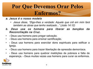 9
Por Que Devemos Orar Pelos
Enfermos?
a. Jesus é o nosso modelo
• Jesus disse, “Digo-lhes a verdade: Aquele que crê em mim fará
também as obras que tenho realizado...” (João 14:12)
b. Deus usa os homens para liberar as bençãos da
Reconciliação na Cruz.
• - Deus usa homens para pregar salvação.
• - Deus usa homens para ensinar santificação.
• - Deus usa homens para exercitar dons espirituais para edificar a
Igreja.
• - Deus usa homens para trazer libertação de opressão demoníaca.
• - Deus usa homens para quebrar maldições de pobreza e falta de
esperança. - Deus muitas vezes usa homens para curar os enfermos.
 
