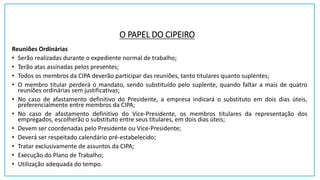 O PAPEL DO CIPEIRO
Reuniões Ordinárias
• Serão realizadas durante o expediente normal de trabalho;
• Terão atas assinadas pelos presentes;
• Todos os membros da CIPA deverão participar das reuniões, tanto titulares quanto suplentes;
• O membro titular perderá o mandato, sendo substituído pelo suplente, quando faltar a mais de quatro
reuniões ordinárias sem justificativas;
• No caso de afastamento definitivo do Presidente, a empresa indicará o substituto em dois dias úteis,
preferencialmente entre membros da CIPA;
• No caso de afastamento definitivo do Vice-Presidente, os membros titulares da representação dos
empregados, escolherão o substituto entre seus titulares, em dois dias úteis;
• Devem ser coordenadas pelo Presidente ou Vice-Presidente;
• Deverá ser respeitado calendário pré-estabelecido;
• Tratar exclusivamente de assuntos da CIPA;
• Execução do Plano de Trabalho;
• Utilização adequada do tempo.
 