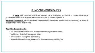 FUNCIONAMENTO DA CIPA
A CIPA terá reuniões ordinárias mensais de acordo com o calendário pré-estabelecido e
poderão ser realizadas reuniões extraordinárias em situações específicas.
Reuniões Ordinárias Serão realizadas mensalmente conforme calendário de reuniões, durante o
expediente normal de trabalho.
Reuniões Extraordinárias
• As reuniões extraordinárias ocorrerão em situações específicas;
• Acidentes de trabalho grave ou fatal;
• Denúncia de risco grave e iminente;
• Quando houver solicitação expressa de uma das representações.
 