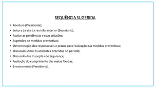 SEQUÊNCIA SUGERIDA
• Abertura (Presidente);
• Leitura da ata da reunião anterior (Secretário);
• Avaliar as pendências e suas soluções;
• Sugestões de medidas preventivas;
• Determinação dos responsáveis e prazos para realização das medidas preventivas;
• Discussão sobre os acidentes ocorridos no período;
• Discussão das Inspeções de Segurança;
• Avaliação do cumprimento das metas fixadas;
• Encerramento (Presidente).
 