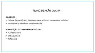 PLANO DE AÇÃO DA CIPA
OBJETIVOS
• Elaborar formas eficazes de prevenção de acidentes e doenças do trabalho;
• Sistematizar o método de trabalho da CIPA.
ELABORAÇÃO DO TRABALHO ATRAVÉS DE:
• PLANEJAMENTO
• ORGANIZAÇÃO
• AVALIAÇÃO
 