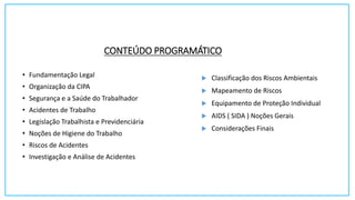 CONTEÚDO PROGRAMÁTICO
• Fundamentação Legal
• Organização da CIPA
• Segurança e a Saúde do Trabalhador
• Acidentes de Trabalho
• Legislação Trabalhista e Previdenciária
• Noções de Higiene do Trabalho
• Riscos de Acidentes
• Investigação e Análise de Acidentes
 Classificação dos Riscos Ambientais
 Mapeamento de Riscos
 Equipamento de Proteção Individual
 AIDS ( SIDA ) Noções Gerais
 Considerações Finais
 