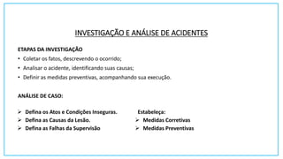 INVESTIGAÇÃO E ANÁLISE DE ACIDENTES
ETAPAS DA INVESTIGAÇÃO
• Coletar os fatos, descrevendo o ocorrido;
• Analisar o acidente, identificando suas causas;
• Definir as medidas preventivas, acompanhando sua execução.
ANÁLISE DE CASO:
 Defina os Atos e Condições Inseguras.
 Defina as Causas da Lesão.
 Defina as Falhas da Supervisão
Estabeleça:
 Medidas Corretivas
 Medidas Preventivas
 