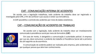 CIAT - COMUNICAÇÃO INTERNA DE ACIDENTES
De acordo com a legislação trabalhista, todo acidente do trabalho deve ser registrado e
investigado pela CIPA, a fim de conhecer suas causas e evitar sua reincidência.
A CIAT possibilita o controle dos acidentes por meio de dados estatísticos.
CAT – COMUNICAÇÃO DE ACIDENTES DE TRABALHO
De acordo com a legislação, todo acidente do trabalho deve ser imediatamente
comunicado à previdência social por meio de formulário (CAT).
Em caso de morte, é obrigatória a comunicação à autoridade policial. A empresa
por sua vez, deve comunicar o acidente do trabalho à Previdência Social até o primeiro
dia útil seguinte ao da ocorrência.
A comunicação do acidente poderá ser realizada pela empresa, pelo acidentado ou
por qualquer pessoa que dele tiver conhecimento.
 