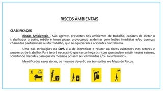 RISCOS AMBIENTAIS
CLASSIFICAÇÃO
Riscos Ambientais - São agentes presentes nos ambientes de trabalho, capazes de afetar o
trabalhador a curto, médio e longo prazo, provocando acidentes com lesões imediatas e/ou doenças
chamadas profissionais ou do trabalho, que se equiparam a acidentes do trabalho.
Uma das atribuições da CIPA é a de identificar e relatar os riscos existentes nos setores e
processos de trabalho. Para isso é necessário que se conheça os riscos que podem existir nesses setores,
solicitando medidas para que os mesmos possam ser eliminados e/ou neutralizados.
Identificados esses riscos, os mesmos deverão ser transcritos no Mapa de Riscos.
 