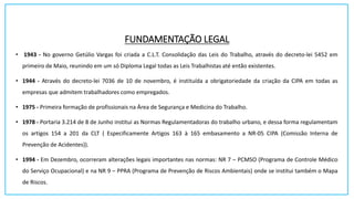 FUNDAMENTAÇÃO LEGAL
• 1943 - No governo Getúlio Vargas foi criada a C.L.T. Consolidação das Leis do Trabalho, através do decreto-lei 5452 em
primeiro de Maio, reunindo em um só Diploma Legal todas as Leis Trabalhistas até então existentes.
• 1944 - Através do decreto-lei 7036 de 10 de novembro, é instituída a obrigatoriedade da criação da CIPA em todas as
empresas que admitem trabalhadores como empregados.
• 1975 - Primeira formação de profissionais na Área de Segurança e Medicina do Trabalho.
• 1978 - Portaria 3.214 de 8 de Junho institui as Normas Regulamentadoras do trabalho urbano, e dessa forma regulamentam
os artigos 154 a 201 da CLT ( Especificamente Artigos 163 à 165 embasamento a NR-05 CIPA (Comissão Interna de
Prevenção de Acidentes)).
• 1994 - Em Dezembro, ocorreram alterações legais importantes nas normas: NR 7 – PCMSO (Programa de Controle Médico
do Serviço Ocupacional) e na NR 9 – PPRA (Programa de Prevenção de Riscos Ambientais) onde se institui também o Mapa
de Riscos.
 
