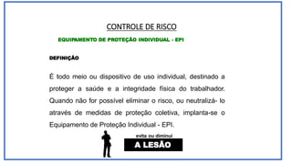 CONTROLE DE RISCO
EQUIPAMENTO DE PROTEÇÃO INDIVIDUAL - EPI
DEFINIÇÃO
É todo meio ou dispositivo de uso individual, destinado a
proteger a saúde e a integridade física do trabalhador.
Quando não for possível eliminar o risco, ou neutralizá- lo
através de medidas de proteção coletiva, implanta-se o
Equipamento de Proteção Individual - EPI.
evita ou diminui
A LESÃO
 