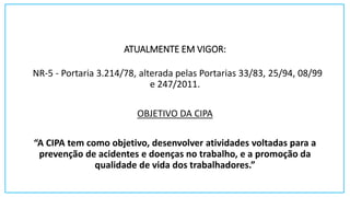 ATUALMENTE EM VIGOR:
NR-5 - Portaria 3.214/78, alterada pelas Portarias 33/83, 25/94, 08/99
e 247/2011.
OBJETIVO DA CIPA
“A CIPA tem como objetivo, desenvolver atividades voltadas para a
prevenção de acidentes e doenças no trabalho, e a promoção da
qualidade de vida dos trabalhadores.”
 
