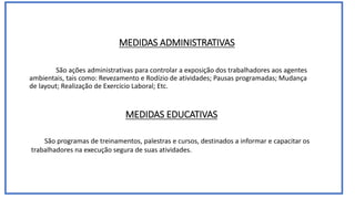 MEDIDAS ADMINISTRATIVAS
São ações administrativas para controlar a exposição dos trabalhadores aos agentes
ambientais, tais como: Revezamento e Rodízio de atividades; Pausas programadas; Mudança
de layout; Realização de Exercício Laboral; Etc.
MEDIDAS EDUCATIVAS
São programas de treinamentos, palestras e cursos, destinados a informar e capacitar os
trabalhadores na execução segura de suas atividades.
 