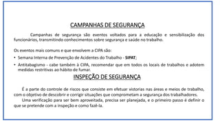 CAMPANHAS DE SEGURANÇA
Campanhas de segurança são eventos voltados para a educação e sensibilização dos
funcionários, transmitindo conhecimentos sobre segurança e saúde no trabalho.
Os eventos mais comuns e que envolvem a CIPA são:
• Semana Interna de Prevenção de Acidentes do Trabalho - SIPAT;
• Antitabagismo - cabe também à CIPA, recomendar que em todos os locais de trabalhos e adotem
medidas restritivas ao hábito de fumar.
INSPEÇÃO DE SEGURANÇA
É a parte do controle de riscos que consiste em efetuar vistorias nas áreas e meios de trabalho,
com o objetivo de descobrir e corrigir situações que comprometam a segurança dos trabalhadores.
Uma verificação para ser bem aproveitada, precisa ser planejada, e o primeiro passo é definir o
que se pretende com a inspeção e como fazê-la.
 