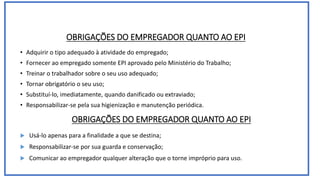 OBRIGAÇÕES DO EMPREGADOR QUANTO AO EPI
• Adquirir o tipo adequado à atividade do empregado;
• Fornecer ao empregado somente EPI aprovado pelo Ministério do Trabalho;
• Treinar o trabalhador sobre o seu uso adequado;
• Tornar obrigatório o seu uso;
• Substituí-lo, imediatamente, quando danificado ou extraviado;
• Responsabilizar-se pela sua higienização e manutenção periódica.
OBRIGAÇÕES DO EMPREGADOR QUANTO AO EPI
 Usá-lo apenas para a finalidade a que se destina;
 Responsabilizar-se por sua guarda e conservação;
 Comunicar ao empregador qualquer alteração que o torne impróprio para uso.
 