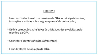 OBJETIVO
• Levar ao conhecimento do membro da CIPA as principais normas,
instruções e rotinas sobre segurança e saúde do trabalho;
• Definir competências relativas às atividades desenvolvidas pelo
membro da CIPA;
• Conhecer e identificar Riscos Ambientais;
• Fixar diretrizes de atuação da CIPA.
 