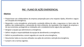 PAE - PLANO DE AÇÃO EMERGENCIAL
Objetivos
• Proporcionar aos colaboradores da empresa preparação para uma resposta rápida, eficiente e segura
em situações de emergência;
• Responder a uma emergência, priorizando a proteção efetiva da vida, a segurança e o bem estar do
público, dos colaboradores, a prevenção do meio ambiente, da reputação e da imagem da empresa e
de seus acionistas; protegendo as instalações até o restabelecimento seguro das operações.
• Designar a equipe que administrará a emergência;
• Definir relação e responsabilidade da equipe de atendimento a emergências;
• Definir os procedimentos a serem seguidos em caso de uma emergência;
• Documentar todos os recursos utilizados nas ações de controle e extinção da emergência;
• Cumprir a lei e normas vigentes.
 