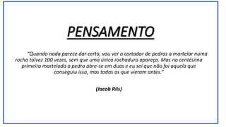 “Quando nada parece dar certo, vou ver o cortador de pedras a martelar numa
rocha talvez 100 vezes, sem que uma única rachadura apareça. Mas na centésima
primeira martelada a pedra abre-se em duas e eu sei que não foi aquela que
conseguiu isso, mas todas as que vieram antes.”
(Jacob Riis)
 