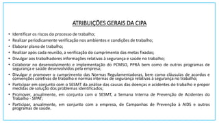 ATRIBUIÇÕES GERAIS DA CIPA
• Identificar os riscos do processo de trabalho;
• Realizar periodicamente verificação nos ambientes e condições de trabalho;
• Elaborar plano de trabalho;
• Realizar após cada reunião, a verificação do cumprimento das metas fixadas;
• Divulgar aos trabalhadores informações relativas à segurança e saúde no trabalho;
• Colaborar no desenvolvimento e implementação do PCMSO, PPRA bem como de outros programas de
segurança e saúde desenvolvidos pela empresa;
• Divulgar e promover o cumprimento das Normas Regulamentadoras, bem como cláusulas de acordos e
convenções coletivas de trabalho e normas internas de segurança relativas à segurança no trabalho;
• Participar em conjunto com o SESMT da análise das causas das doenças e acidentes do trabalho e propor
medidas de solução dos problemas identificados;
• Promover, anualmente, em conjunto com o SESMT, a Semana Interna de Prevenção de Acidentes do
Trabalho - SIPAT;
• Participar, anualmente, em conjunto com a empresa, de Campanhas de Prevenção à AIDS e outros
programas de saúde.
 