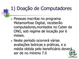 1) Doação de ComputadoresPessoasinscritas no programaMetamorfose Digital, receberãocomputadores,montados no Cyber da ONG, sob regime de locaçãopor 6 meses.Nesteperíodoocorreráváriasavaliaçõesteóricas e práticas, e a médiaobtidapelobeneficiáriodeverá ser de no mínimo 7.0