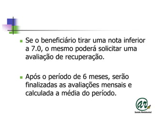 Se o beneficiário tirar uma nota inferior a 7.0, o mesmo poderá solicitar uma avaliação de recuperação.Após o período de 6 meses, serão finalizadas as avaliações mensais e calculada a média do período.