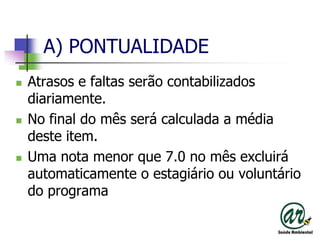 A) PONTUALIDADEAtrasos e faltas serão contabilizados diariamente.No final do mês será calculada a média deste item.Uma nota menor que 7.0 no mês excluirá automaticamente o estagiário ou voluntário do programa