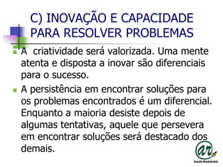 C) INOVAÇÃO E CAPACIDADE PARA RESOLVER PROBLEMASA  criatividade será valorizada. Uma mente atenta e disposta a inovar são diferenciais para o sucesso.A persistência em encontrar soluções para os problemas encontrados é um diferencial.  Enquanto a maioria desiste depois de algumas tentativas, aquele que persevera em encontrar soluções será destacado dos demais.