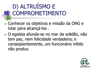 D) ALTRUÍSMO E COMPROMETIMENTOConhecer os objetivos e missão da ONG e lutar para alcançá-los .O egoísta afunda-se no mar da solidão, não tem paz, nem felicidade verdadeira; e conseqüentemente, um funcionário infeliz não produz.