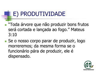 E) PRODUTIVIDADE“Toda árvore que não produzir bons frutos será cortada e lançada ao fogo.” Mateus 3:10Se o nosso corpo parar de produzir, logo morreremos; da mesma forma se o funcionário pára de produzir, ele é dispensado.