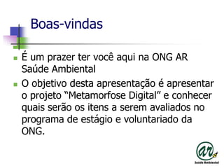 Boas-vindasÉ um prazertervocêaquina ONG AR SaúdeAmbientalO objetivodestaapresentação é apresentar o projeto “Metamorfose Digital” e conhecerquaisserãoositens a seremavaliados no programa de estágio e voluntariado da ONG.