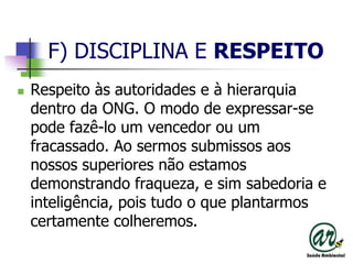 F) DISCIPLINA E RESPEITORespeito às autoridades e à hierarquia dentro da ONG. O modo de expressar-se pode fazê-lo um vencedor ou um fracassado. Ao sermos submissos aos nossos superiores não estamos demonstrando fraqueza, e sim sabedoria e inteligência, pois tudo o que plantarmos certamente colheremos.
