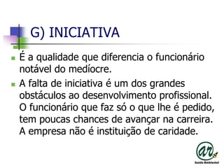 G) INICIATIVAÉ a qualidade que diferencia o funcionário notável do medíocre.A falta de iniciativa é um dos grandes obstáculos ao desenvolvimento profissional. O funcionário que faz só o que lhe é pedido, tem poucas chances de avançar na carreira. A empresa não é instituição de caridade.