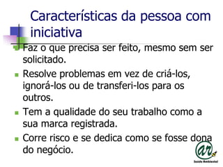 Características da pessoa com iniciativaFaz o que precisa ser feito, mesmo sem ser solicitado.Resolve problemas em vez de criá-los, ignorá-los ou de transferi-los para os outros.Tem a qualidade do seu trabalho como a sua marca registrada.Corre risco e se dedica como se fosse dona do negócio.