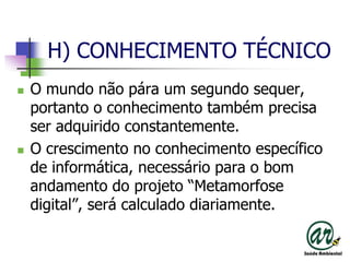 H) CONHECIMENTO TÉCNICOO mundo não pára um segundo sequer, portanto o conhecimento também precisa ser adquirido constantemente.O crescimento no conhecimento específico de informática, necessário para o bom andamento do projeto “Metamorfose digital”, será calculado diariamente.