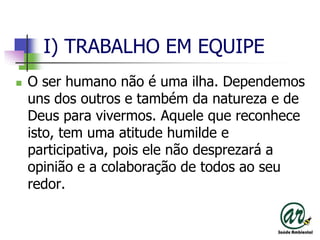 I) TRABALHO EM EQUIPEO ser humano não é uma ilha. Dependemos uns dos outros e também da natureza e de Deus para vivermos. Aquele que reconhece isto, tem uma atitude humilde e participativa, pois ele não desprezará a opinião e a colaboração de todos ao seu redor. 
