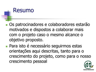 ResumoOs patrocinadores e colaboradoresestarãomotivados e dispostos a colaborarmais com o projetocaso o mesmoalcance o objetivoproposto.Para isto é necessárioseguirmosestasorientaçõesaquidescritas, tantopara o crescimento do projeto, comopara o nossocrescimentopessoal