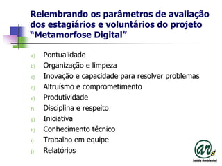 Relembrandoosparâmetros de avaliação dos estagiários e voluntários do projeto “Metamorfose Digital”PontualidadeOrganização e limpezaInovação e capacidadepara resolver problemasAltruísmo e comprometimentoProdutividadeDisciplina e respeitoIniciativaConhecimentotécnicoTrabalhoemequipeRelatórios