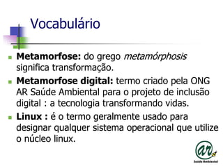 VocabulárioMetamorfose: do grego metamórphosissignifica transformação.Metamorfose digital: termocriadopela ONG AR SaúdeAmbientalpara o projeto de inclusão digital : a tecnologiatransformandovidas.Linux : é o termogeralmenteusadoparadesignarqualquersistemaoperacionalque utilize o núcleolinux.