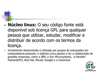 Núcleo linux: O seu código fonte está disponível sob licença GPL para qualquer pessoa que utilizar, estudar, modificar e distribuir de acordo com os termos da licença.Inicialmente desenvolvido e utilizado por grupos de entusiastas em computadores pessoais, o sistema Linux passou a ter a colaboração de grandes empresas, como a IBM, a Sun Microsystems,  a Hewlett-Packard(HP), RedHat, Novell, Googlee a Canonical.